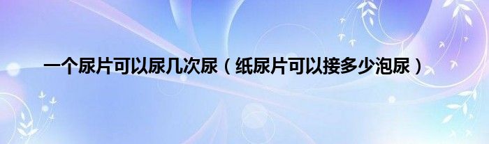 一个尿片可以尿几次尿（纸尿片可以接多少泡尿）