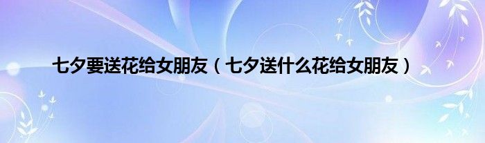 七夕要送花给女朋友（七夕送什么花给女朋友）