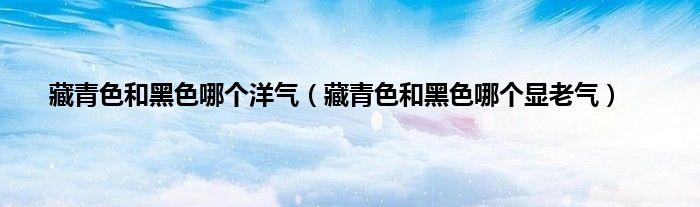 藏青色和黑色哪个洋气（藏青色和黑色哪个显老气）