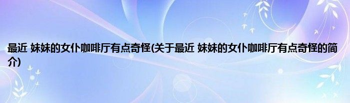 最近 妹妹的女仆咖啡厅有点奇怪(关于最近 妹妹的女仆咖啡厅有点奇怪的简介)