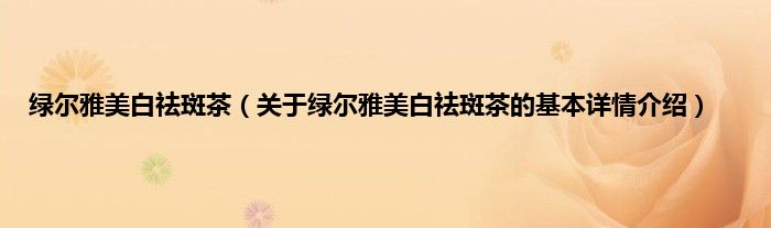 绿尔雅美白祛斑茶（关于绿尔雅美白祛斑茶的基本详情介绍）